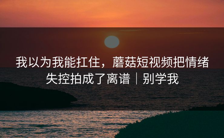 我以为我能扛住，蘑菇短视频把情绪失控拍成了离谱｜别学我
