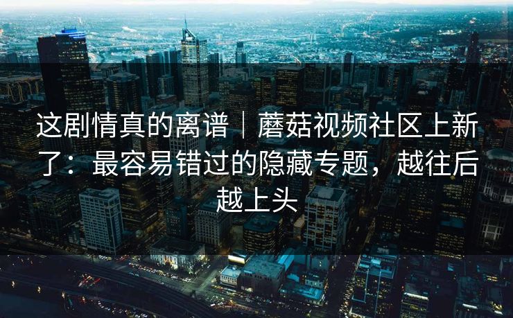 这剧情真的离谱｜蘑菇视频社区上新了：最容易错过的隐藏专题，越往后越上头