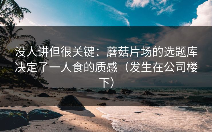 没人讲但很关键：蘑菇片场的选题库决定了一人食的质感（发生在公司楼下）