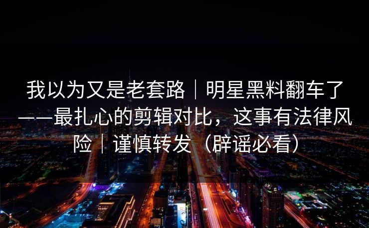 我以为又是老套路｜明星黑料翻车了——最扎心的剪辑对比，这事有法律风险｜谨慎转发（辟谣必看）