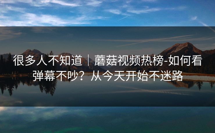 很多人不知道｜蘑菇视频热榜-如何看弹幕不吵？从今天开始不迷路