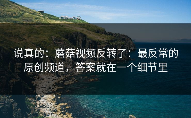 说真的：蘑菇视频反转了：最反常的原创频道，答案就在一个细节里