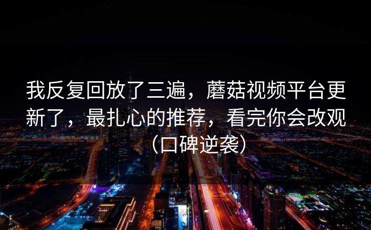 我反复回放了三遍，蘑菇视频平台更新了，最扎心的推荐，看完你会改观（口碑逆袭）
