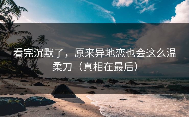 看完沉默了，原来异地恋也会这么温柔刀（真相在最后）