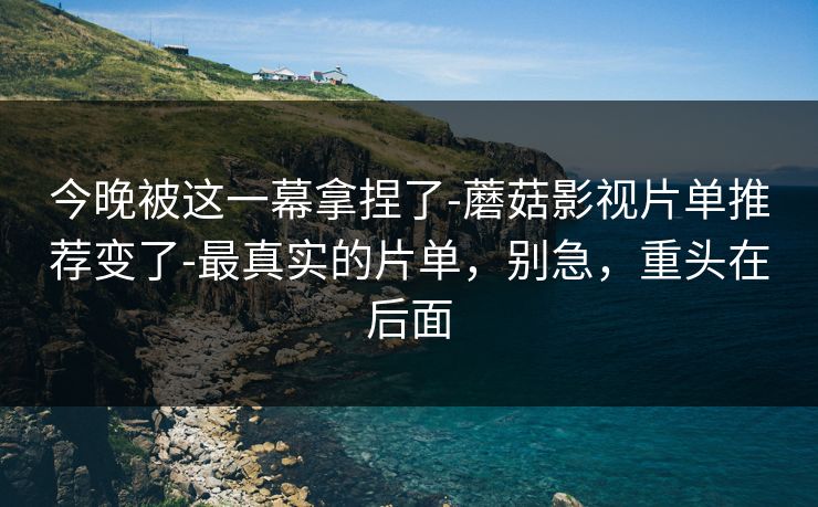 今晚被这一幕拿捏了-蘑菇影视片单推荐变了-最真实的片单，别急，重头在后面
