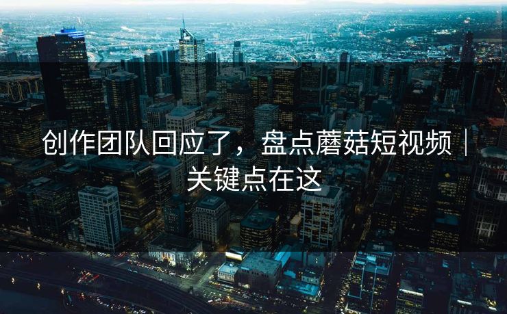 创作团队回应了，盘点蘑菇短视频｜关键点在这