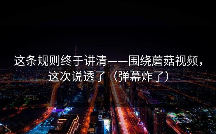 这条规则终于讲清——围绕蘑菇视频，这次说透了（弹幕炸了）