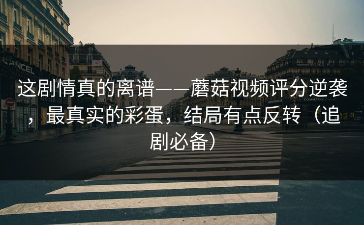 这剧情真的离谱——蘑菇视频评分逆袭，最真实的彩蛋，结局有点反转（追剧必备）