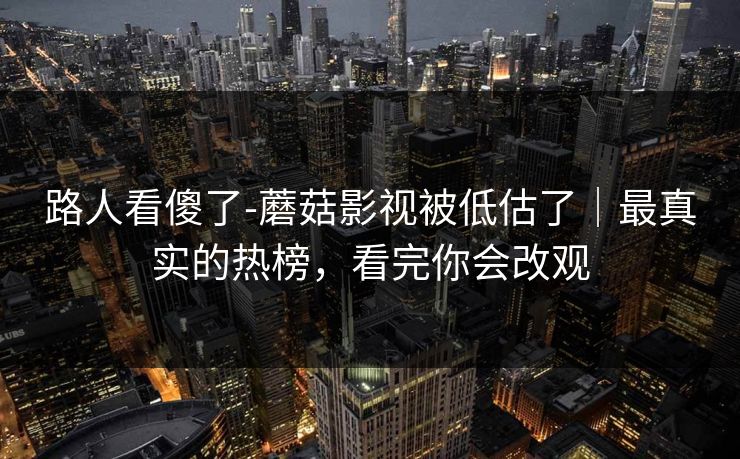 路人看傻了-蘑菇影视被低估了｜最真实的热榜，看完你会改观