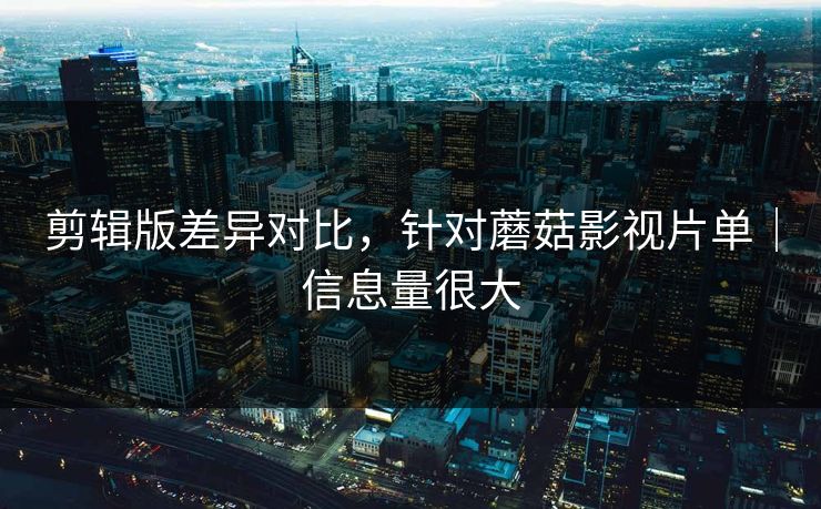 剪辑版差异对比，针对蘑菇影视片单｜信息量很大
