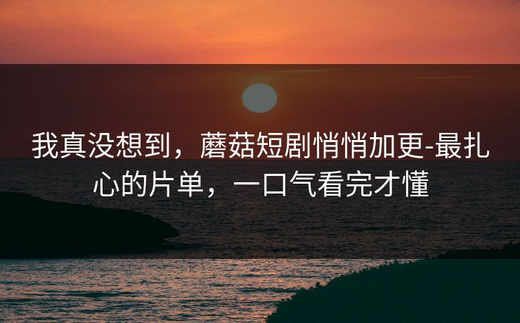 我真没想到，蘑菇短剧悄悄加更-最扎心的片单，一口气看完才懂