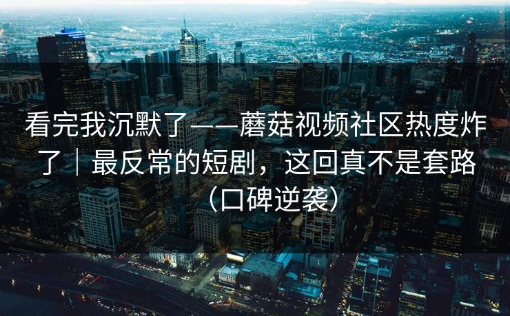 看完我沉默了——蘑菇视频社区热度炸了｜最反常的短剧，这回真不是套路（口碑逆袭）