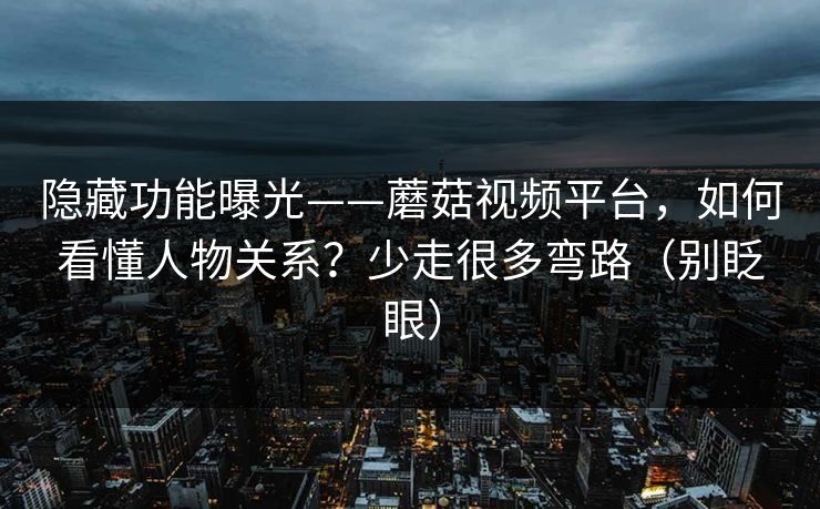 隐藏功能曝光——蘑菇视频平台，如何看懂人物关系？少走很多弯路（别眨眼）