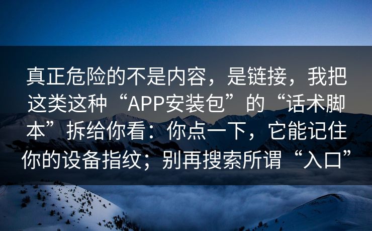 真正危险的不是内容，是链接，我把这类这种“APP安装包”的“话术脚本”拆给你看：你点一下，它能记住你的设备指纹；别再搜索所谓“入口”