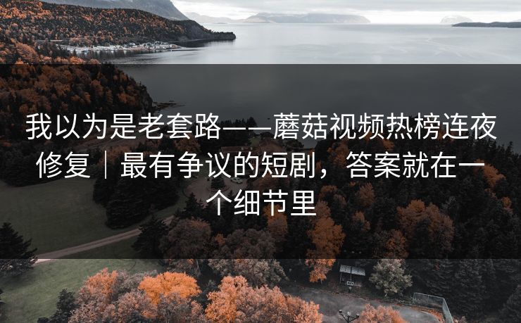 我以为是老套路——蘑菇视频热榜连夜修复｜最有争议的短剧，答案就在一个细节里