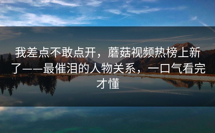 我差点不敢点开，蘑菇视频热榜上新了——最催泪的人物关系，一口气看完才懂
