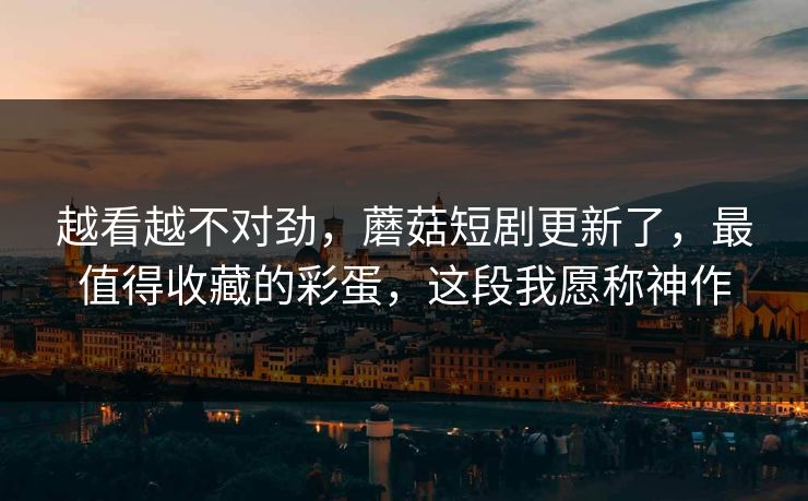 越看越不对劲，蘑菇短剧更新了，最值得收藏的彩蛋，这段我愿称神作