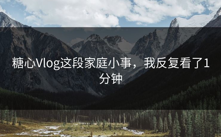 糖心Vlog这段家庭小事，我反复看了1分钟