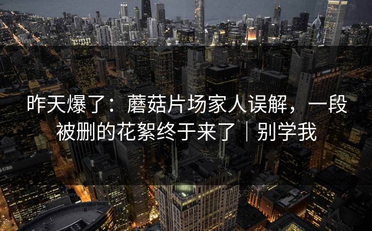 昨天爆了：蘑菇片场家人误解，一段被删的花絮终于来了｜别学我