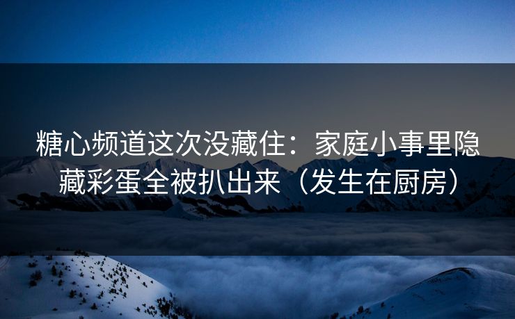 糖心频道这次没藏住：家庭小事里隐藏彩蛋全被扒出来（发生在厨房）