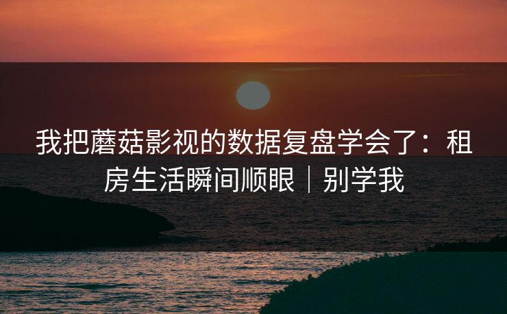 我把蘑菇影视的数据复盘学会了：租房生活瞬间顺眼｜别学我