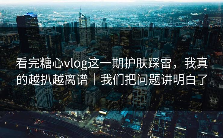看完糖心vlog这一期护肤踩雷，我真的越扒越离谱｜我们把问题讲明白了