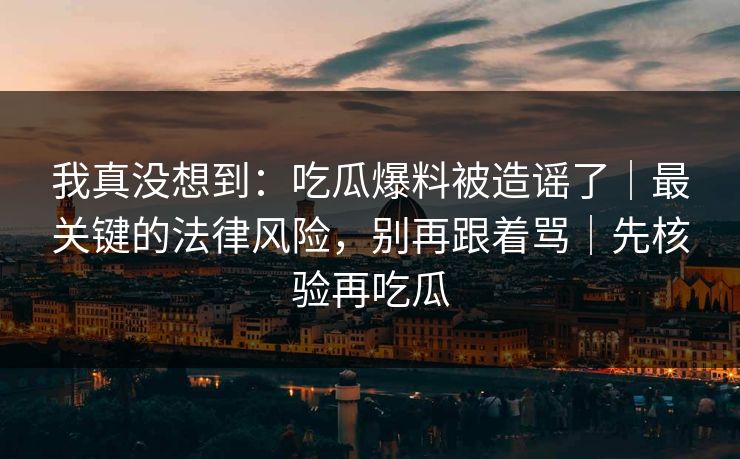 我真没想到：吃瓜爆料被造谣了｜最关键的法律风险，别再跟着骂｜先核验再吃瓜