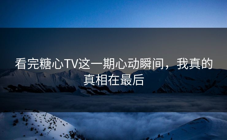 看完糖心TV这一期心动瞬间，我真的真相在最后