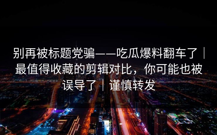 别再被标题党骗——吃瓜爆料翻车了｜最值得收藏的剪辑对比，你可能也被误导了｜谨慎转发