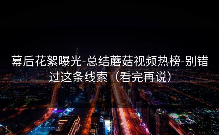 幕后花絮曝光-总结蘑菇视频热榜-别错过这条线索（看完再说）