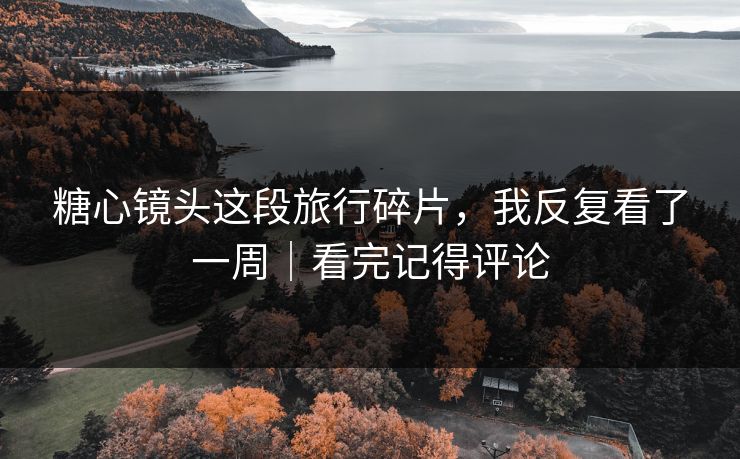 糖心镜头这段旅行碎片，我反复看了一周｜看完记得评论
