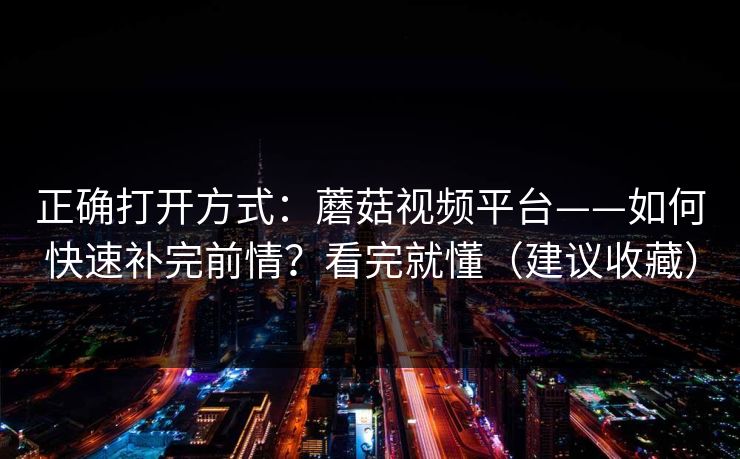 正确打开方式：蘑菇视频平台——如何快速补完前情？看完就懂（建议收藏）