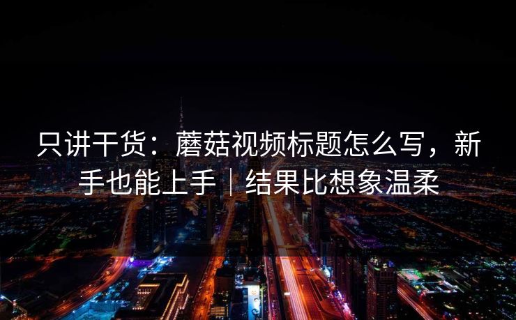 只讲干货：蘑菇视频标题怎么写，新手也能上手｜结果比想象温柔