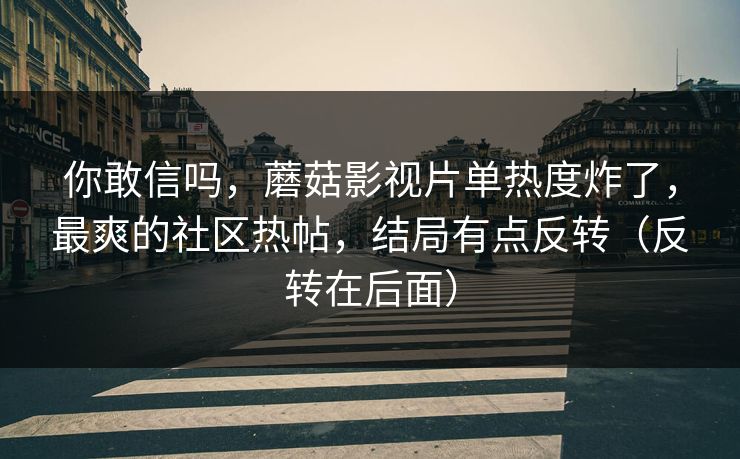 你敢信吗，蘑菇影视片单热度炸了，最爽的社区热帖，结局有点反转（反转在后面）