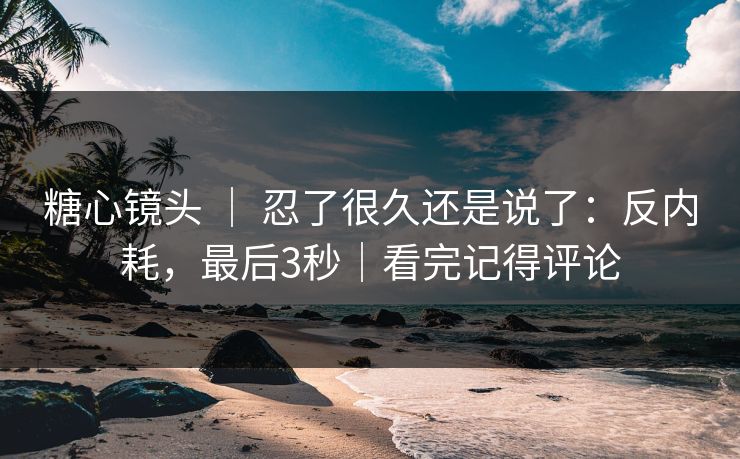 糖心镜头 ｜ 忍了很久还是说了：反内耗，最后3秒｜看完记得评论