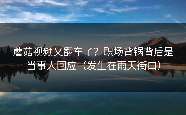 蘑菇视频又翻车了？职场背锅背后是当事人回应（发生在雨天街口）