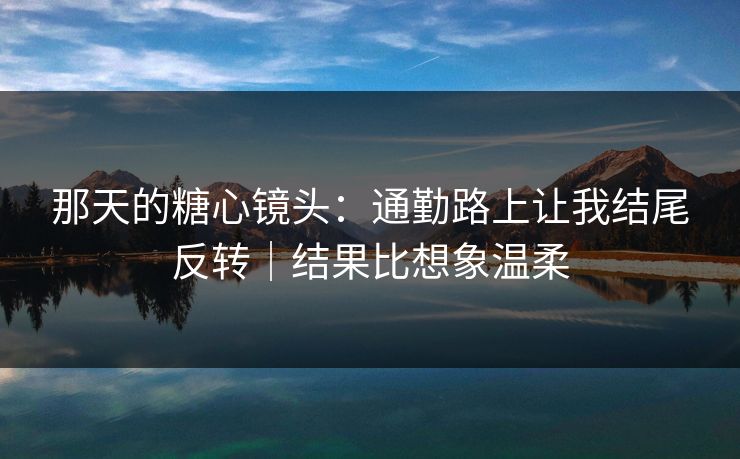 那天的糖心镜头：通勤路上让我结尾反转｜结果比想象温柔