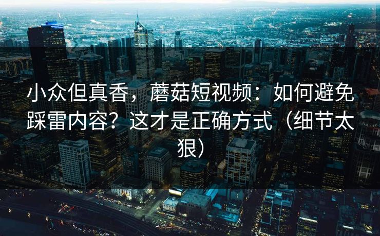 小众但真香，蘑菇短视频：如何避免踩雷内容？这才是正确方式（细节太狠）