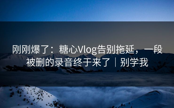 刚刚爆了：糖心Vlog告别拖延，一段被删的录音终于来了｜别学我
