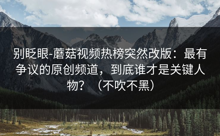 别眨眼-蘑菇视频热榜突然改版：最有争议的原创频道，到底谁才是关键人物？（不吹不黑）