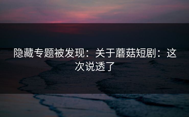 隐藏专题被发现：关于蘑菇短剧：这次说透了