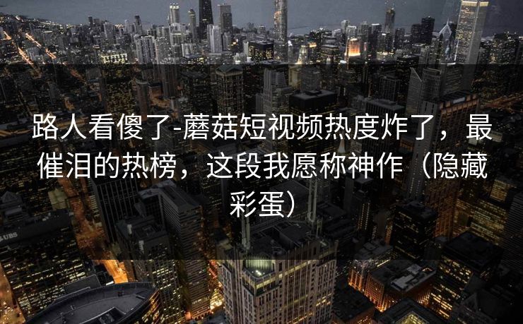 路人看傻了-蘑菇短视频热度炸了，最催泪的热榜，这段我愿称神作（隐藏彩蛋）