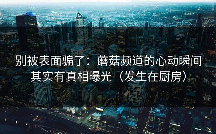 别被表面骗了：蘑菇频道的心动瞬间其实有真相曝光（发生在厨房）