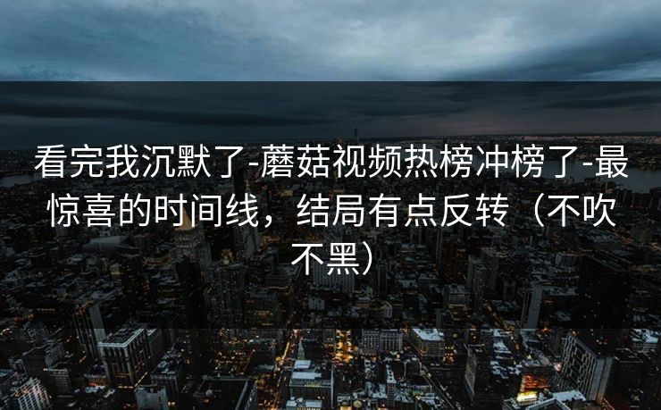 看完我沉默了-蘑菇视频热榜冲榜了-最惊喜的时间线，结局有点反转（不吹不黑）