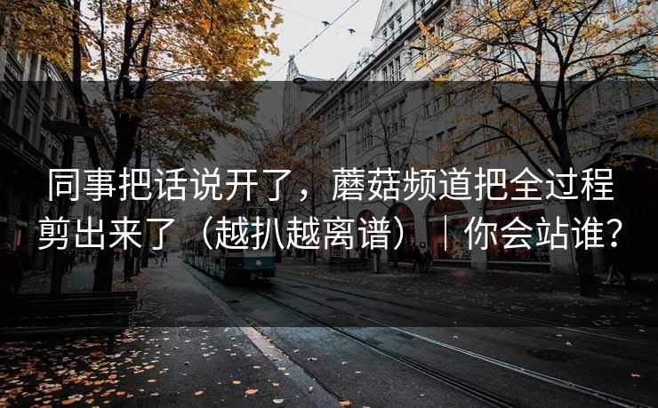 同事把话说开了，蘑菇频道把全过程剪出来了（越扒越离谱）｜你会站谁？