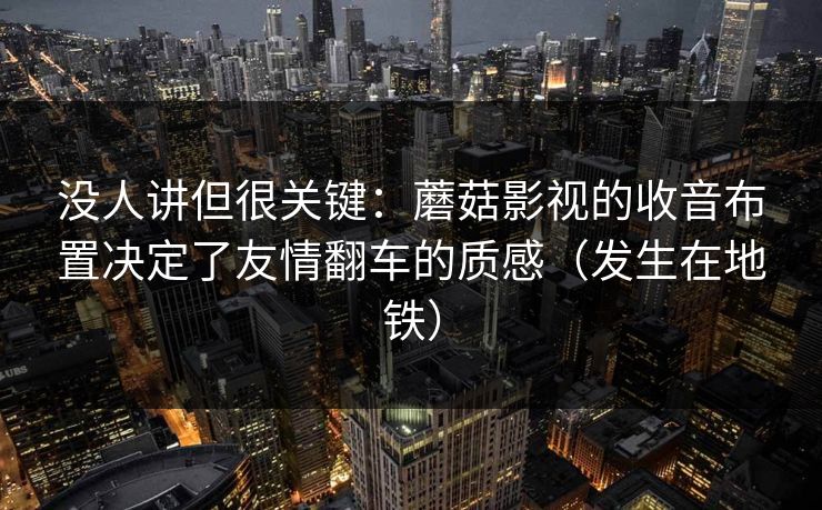 没人讲但很关键：蘑菇影视的收音布置决定了友情翻车的质感（发生在地铁）