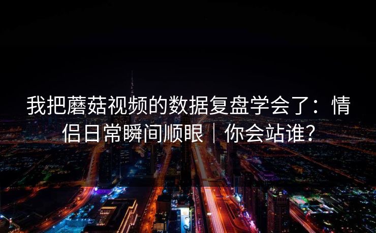 我把蘑菇视频的数据复盘学会了：情侣日常瞬间顺眼｜你会站谁？