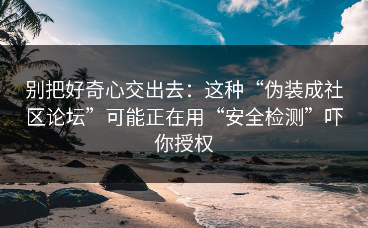 别把好奇心交出去：这种“伪装成社区论坛”可能正在用“安全检测”吓你授权