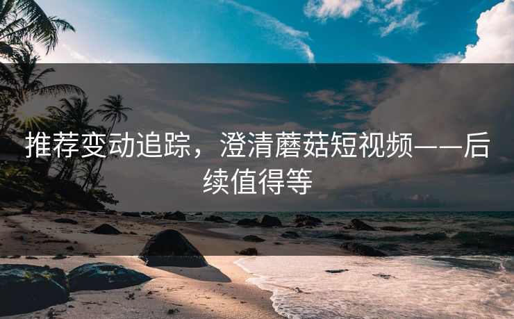 推荐变动追踪，澄清蘑菇短视频——后续值得等