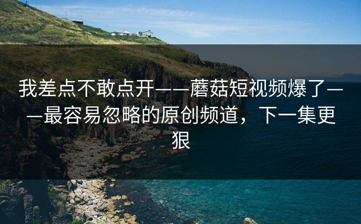 我差点不敢点开——蘑菇短视频爆了——最容易忽略的原创频道，下一集更狠